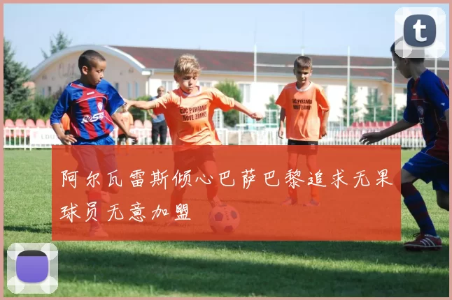 阿尔瓦雷斯倾心巴萨巴黎追求无果球员无意加盟