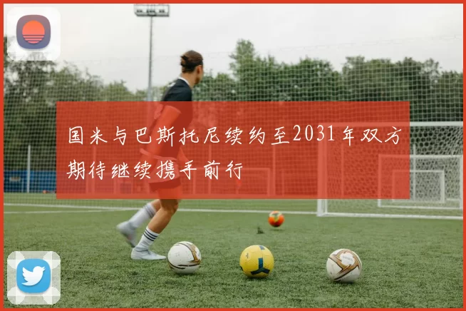 国米与巴斯托尼续约至2031年双方期待继续携手前行