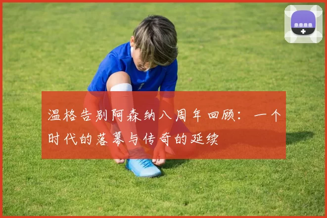 温格告别阿森纳八周年回顾：一个时代的落幕与传奇的延续
