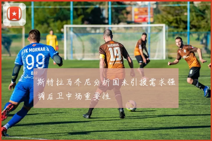 斯特拉马乔尼分析国米引援需求强调后卫中场重要性