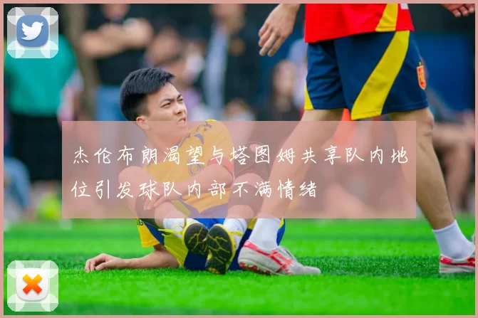 杰伦布朗渴望与塔图姆共享队内地位引发球队内部不满情绪