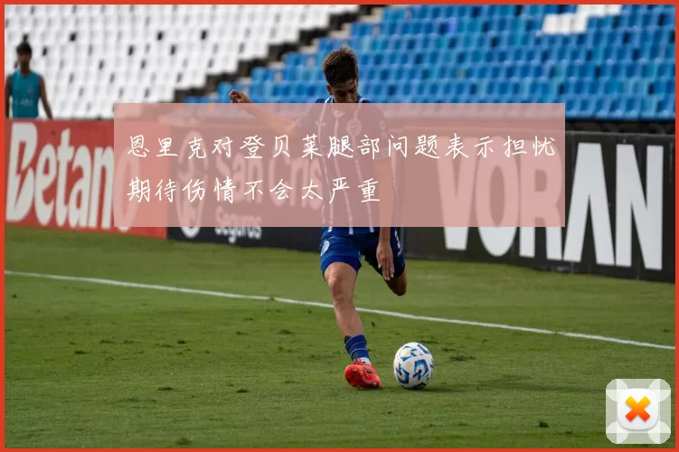 恩里克对登贝莱腿部问题表示担忧期待伤情不会太严重