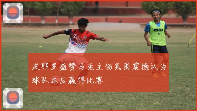 皮耶罗盛赞马竞主场氛围震撼认为球队本应赢得比赛