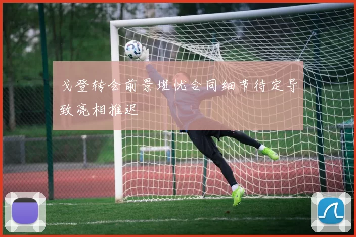 戈登转会前景堪忧合同细节待定导致亮相推迟