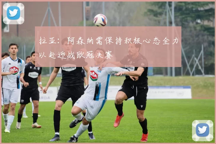 拉亚：阿森纳需保持积极心态全力以赴迎战欧冠决赛