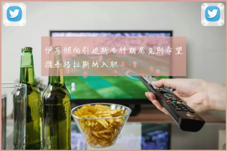 伊布倾向引进斯洛特朗尼克则希望携手格拉斯纳入职