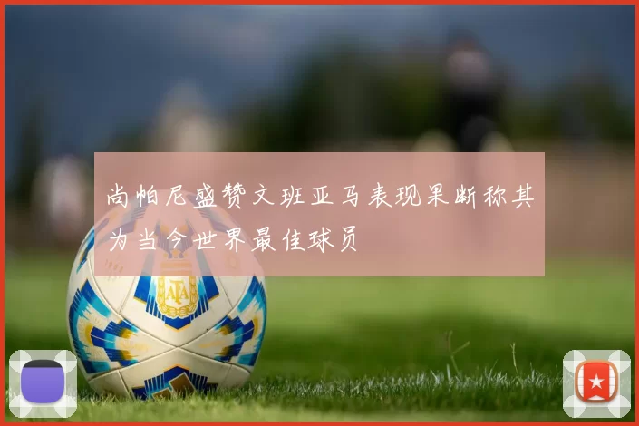 尚帕尼盛赞文班亚马表现果断称其为当今世界最佳球员