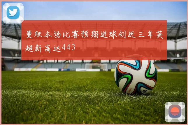 曼联本场比赛预期进球创近三年英超新高达443